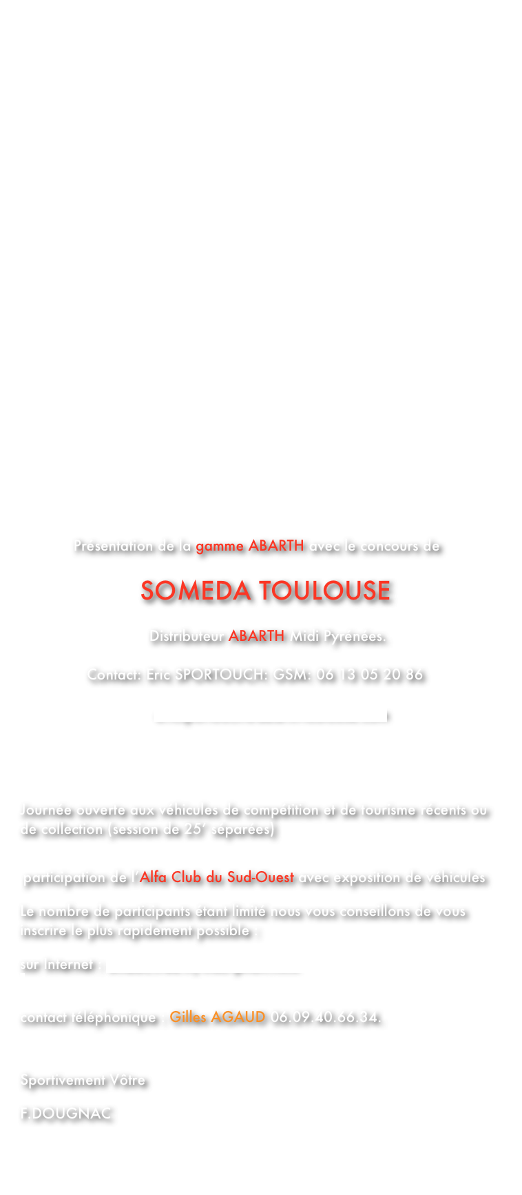 



                                                         























 

         
         


            Présentation de la gamme ABARTH avec le concours de
 
                           SOMEDA TOULOUSE 

                             Distributeur ABARTH Midi Pyrénées.

               Contact: Eric SPORTOUCH: GSM: 06 13 05 20 86

                              ericsportouch@abarth-toulouse.com
                            



Journée ouverte aux véhicules de compétition et de tourisme récents ou de collection (session de 25’ séparées)


 participation de l’Alfa Club du Sud-Ouest avec exposition de véhicules

Le nombre de participants étant limité nous vous conseillons de vous inscrire le plus rapidement possible :

sur Internet : smd8c.free.fr/inscription.html 

                                
contact téléphonique : Gilles AGAUD 06.09.40.66.34.



Sportivement Vôtre

F.DOUGNAC





